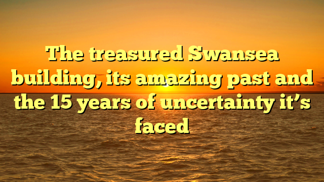 The treasured Swansea building, its amazing past and the 15 years of uncertainty it’s faced 